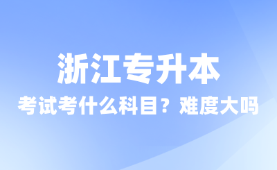 浙江專升本考試考什么科目？難度大嗎？